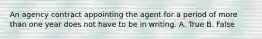 An agency contract appointing the agent for a period of more than one year does not have to be in writing. A. True B. False