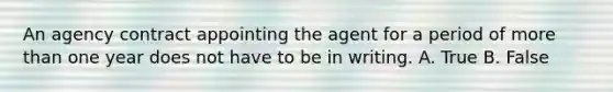 An agency contract appointing the agent for a period of more than one year does not have to be in writing. A. True B. False