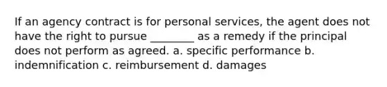 If an agency contract is for personal services, the agent does not have the right to pursue ________ as a remedy if the principal does not perform as agreed. a. specific performance b. indemnification c. reimbursement d. damages