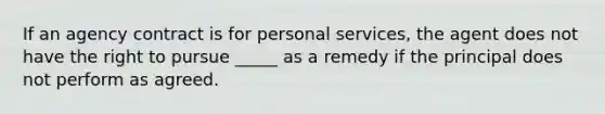 If an agency contract is for personal services, the agent does not have the right to pursue _____ as a remedy if the principal does not perform as agreed.