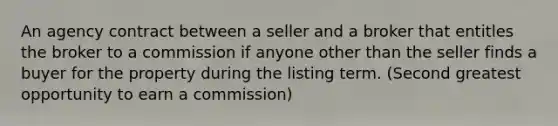 An agency contract between a seller and a broker that entitles the broker to a commission if anyone other than the seller finds a buyer for the property during the listing term. (Second greatest opportunity to earn a commission)