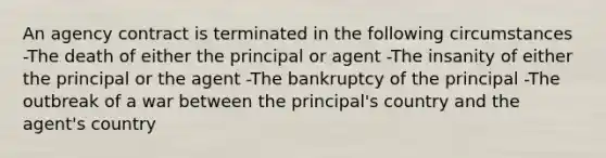 An agency contract is terminated in the following circumstances -The death of either the principal or agent -The insanity of either the principal or the agent -The bankruptcy of the principal -The outbreak of a war between the principal's country and the agent's country