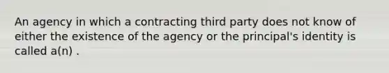 An agency in which a contracting third party does not know of either the existence of the agency or the principal's identity is called a(n) .