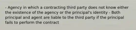 - Agency in which a contracting third party does not know either the existence of the agency or the principal's identity - Both principal and agent are liable to the third party if the principal fails to perform the contract