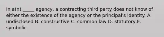 In​ a(n) _____​ agency, a contracting third party does not know of either the existence of the agency or the​ principal's identity. A. undisclosed B. constructive C. common law D. statutory E. symbolic