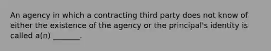 An agency in which a contracting third party does not know of either the existence of the agency or the principal's identity is called a(n) _______.