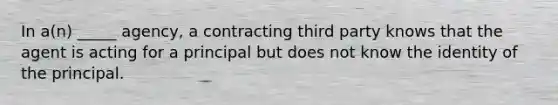 In​ a(n) _____​ agency, a contracting third party knows that the agent is acting for a principal but does not know the identity of the principal.
