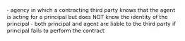 - agency in which a contracting third party knows that the agent is acting for a principal but does NOT know the identity of the principal - both principal and agent are liable to the third party if principal fails to perform the contract