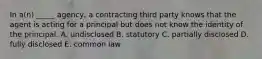 In​ a(n) _____​ agency, a contracting third party knows that the agent is acting for a principal but does not know the identity of the principal. A. undisclosed B. statutory C. partially disclosed D. fully disclosed E. common law