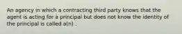 An agency in which a contracting third party knows that the agent is acting for a principal but does not know the identity of the principal is called a(n) .