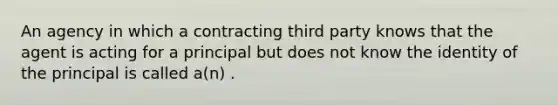 An agency in which a contracting third party knows that the agent is acting for a principal but does not know the identity of the principal is called a(n) .