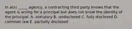 In​ a(n) _____​ agency, a contracting third party knows that the agent is acting for a principal but does not know the identity of the principal. A. statutory B. undisclosed C. fully disclosed D. common law E. partially disclosed