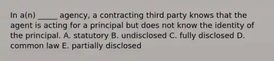 In​ a(n) _____​ agency, a contracting third party knows that the agent is acting for a principal but does not know the identity of the principal. A. statutory B. undisclosed C. fully disclosed D. common law E. partially disclosed