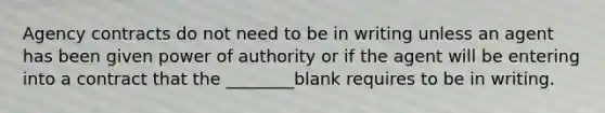 Agency contracts do not need to be in writing unless an agent has been given power of authority or if the agent will be entering into a contract that the ________blank requires to be in writing.