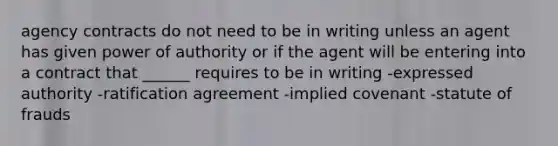 agency contracts do not need to be in writing unless an agent has given power of authority or if the agent will be entering into a contract that ______ requires to be in writing -expressed authority -ratification agreement -implied covenant -statute of frauds