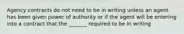 Agency contracts do not need to be in writing unless an agent has been given power of authority or if the agent will be entering into a contract that the _______ required to be in writing