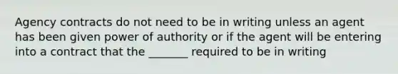 Agency contracts do not need to be in writing unless an agent has been given power of authority or if the agent will be entering into a contract that the _______ required to be in writing