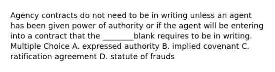 Agency contracts do not need to be in writing unless an agent has been given power of authority or if the agent will be entering into a contract that the ________blank requires to be in writing. Multiple Choice A. expressed authority B. implied covenant C. ratification agreement D. statute of frauds