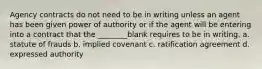 Agency contracts do not need to be in writing unless an agent has been given power of authority or if the agent will be entering into a contract that the ________blank requires to be in writing. a. statute of frauds b. implied covenant c. ratification agreement d. expressed authority