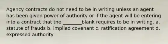 Agency contracts do not need to be in writing unless an agent has been given power of authority or if the agent will be entering into a contract that the ________blank requires to be in writing. a. statute of frauds b. implied covenant c. ratification agreement d. expressed authority