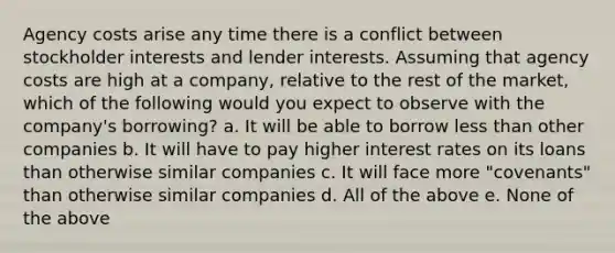 Agency costs arise any time there is a conflict between stockholder interests and lender interests. Assuming that agency costs are high at a company, relative to the rest of the market, which of the following would you expect to observe with the company's borrowing? a. It will be able to borrow less than other companies b. It will have to pay higher interest rates on its loans than otherwise similar companies c. It will face more "covenants" than otherwise similar companies d. All of the above e. None of the above