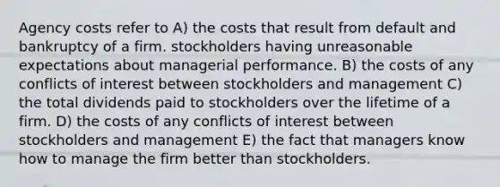 Agency costs refer to A) the costs that result from default and bankruptcy of a firm. stockholders having unreasonable expectations about managerial performance. B) the costs of any conflicts of interest between stockholders and management C) the total dividends paid to stockholders over the lifetime of a firm. D) the costs of any conflicts of interest between stockholders and management E) the fact that managers know how to manage the firm better than stockholders.