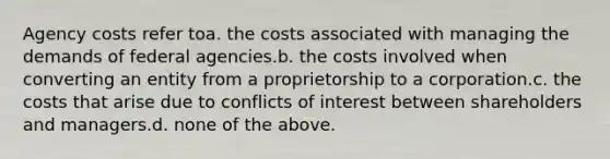 Agency costs refer toa. the costs associated with managing the demands of federal agencies.b. the costs involved when converting an entity from a proprietorship to a corporation.c. the costs that arise due to conflicts of interest between shareholders and managers.d. none of the above.