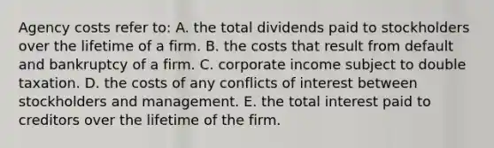 Agency costs refer to: A. the total dividends paid to stockholders over the lifetime of a firm. B. the costs that result from default and bankruptcy of a firm. C. corporate income subject to double taxation. D. the costs of any conflicts of interest between stockholders and management. E. the total interest paid to creditors over the lifetime of the firm.