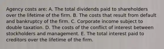 Agency costs are: A. The total dividends paid to shareholders over the lifetime of the firm. B. The costs that result from default and bankruptcy of the firm. C. Corporate income subject to double taxation. D. The costs of the conflict of interest between stockholders and management. E. The total interest paid to creditors over the lifetime of the firm.