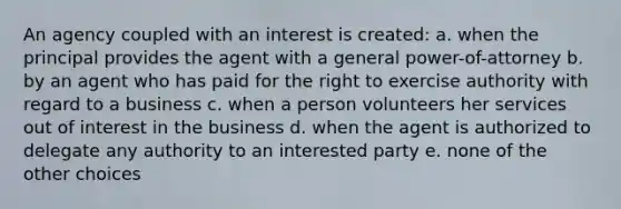 An agency coupled with an interest is created: a. when the principal provides the agent with a general power-of-attorney b. by an agent who has paid for the right to exercise authority with regard to a business c. when a person volunteers her services out of interest in the business d. when the agent is authorized to delegate any authority to an interested party e. none of the other choices