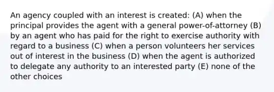 An agency coupled with an interest is created: (A) when the principal provides the agent with a general power-of-attorney (B) by an agent who has paid for the right to exercise authority with regard to a business (C) when a person volunteers her services out of interest in the business (D) when the agent is authorized to delegate any authority to an interested party (E) none of the other choices