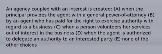 An agency coupled with an interest is created: (A) when the principal provides the agent with a general power-of-attorney (B) by an agent who has paid for the right to exercise authority with regard to a business (C) when a person volunteers her services out of interest in the business (D) when the agent is authorized to delegate an authority to an interested party (E) none of the other choices