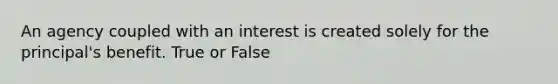 An agency coupled with an interest is created solely for the principal's benefit. True or False