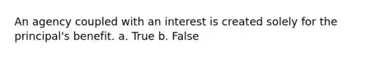 An agency coupled with an interest is created solely for the principal's benefit. a. True b. False