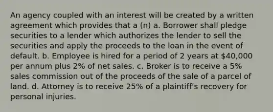 An agency coupled with an interest will be created by a written agreement which provides that a (n) a. Borrower shall pledge securities to a lender which authorizes the lender to sell the securities and apply the proceeds to the loan in the event of default. b. Employee is hired for a period of 2 years at 40,000 per annum plus 2% of net sales. c. Broker is to receive a 5% sales commission out of the proceeds of the sale of a parcel of land. d. Attorney is to receive 25% of a plaintiff's recovery for personal injuries.