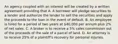 An agency coupled with an interest will be created by a written agreement providing that A. A borrower will pledge securities to a lender and authorize the lender to sell the securities and apply the proceeds to the loan in the event of default. B. An employee is hired for a period of two years at 40,000 per annum plus 2% of net sales. C. A broker is to receive a 5% sales commission out of the proceeds of the sale of a parcel of land. D. An attorney is to receive 25% of a plaintiff's recovery for personal injuries.