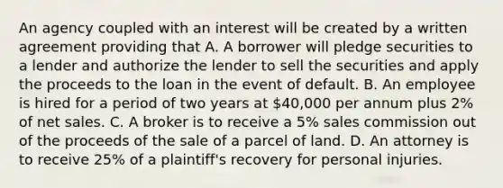 An agency coupled with an interest will be created by a written agreement providing that A. A borrower will pledge securities to a lender and authorize the lender to sell the securities and apply the proceeds to the loan in the event of default. B. An employee is hired for a period of two years at 40,000 per annum plus 2% of net sales. C. A broker is to receive a 5% sales commission out of the proceeds of the sale of a parcel of land. D. An attorney is to receive 25% of a plaintiff's recovery for personal injuries.