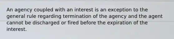 An agency coupled with an interest is an exception to the general rule regarding termination of the agency and the agent cannot be discharged or fired before the expiration of the interest.