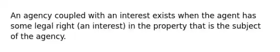 An agency coupled with an interest exists when the agent has some legal right (an interest) in the property that is the subject of the agency.