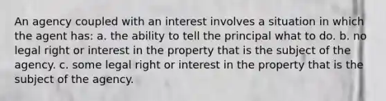 An agency coupled with an interest involves a situation in which the agent has: a. the ability to tell the principal what to do. b. no legal right or interest in the property that is the subject of the agency. c. some legal right or interest in the property that is the subject of the agency.