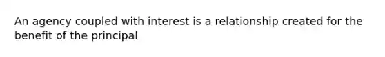 An agency coupled with interest is a relationship created for the benefit of the principal