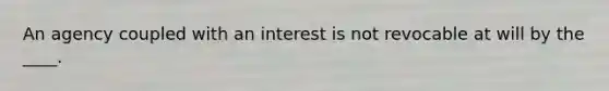 An agency coupled with an interest is not revocable at will by the ____.