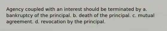 Agency coupled with an interest should be terminated by a. bankruptcy of the principal. b. death of the principal. c. mutual agreement. d. revocation by the principal.