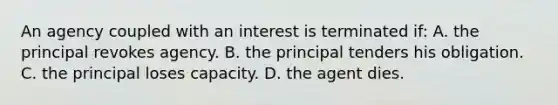 An agency coupled with an interest is terminated if: A. the principal revokes agency. B. the principal tenders his obligation. C. the principal loses capacity. D. the agent dies.