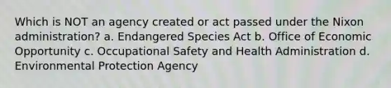 Which is NOT an agency created or act passed under the Nixon administration? a. Endangered Species Act b. Office of Economic Opportunity c. Occupational Safety and Health Administration d. Environmental Protection Agency