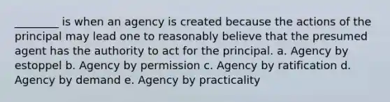 ________ is when an agency is created because the actions of the principal may lead one to reasonably believe that the presumed agent has the authority to act for the principal. a. Agency by estoppel b. Agency by permission c. Agency by ratification d. Agency by demand e. Agency by practicality