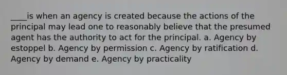 ____is when an agency is created because the actions of the principal may lead one to reasonably believe that the presumed agent has the authority to act for the principal. a. Agency by estoppel b. Agency by permission c. Agency by ratification d. Agency by demand e. Agency by practicality