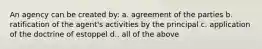 An agency can be created by: a. agreement of the parties b. ratification of the agent's activities by the principal c. application of the doctrine of estoppel d.. all of the above