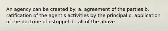 An agency can be created by: a. agreement of the parties b. ratification of the agent's activities by the principal c. application of the doctrine of estoppel d.. all of the above