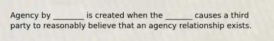 Agency by ________ is created when the _______ causes a third party to reasonably believe that an agency relationship exists.